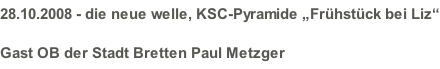 28.10.2008 - die neue welle, KSC-Pyramide „Frühstück bei Liz“ Gast OB der Stadt Bretten Paul Metzger
