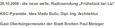 28.10.2008 - die neue welle, Radiosendung „Frühstück bei Liz“ KSC-Pyramide, Idee Vlado Bulic, Dipl.-Ing. Architektur Gast Oberbürgermeister der Stadt Bretten Paul Metzger